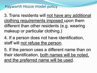 Hayworth House model policy

3. Trans residents will not have any additional
clothing requirements imposed upon them
different than other residents (e.g. wearing
makeup or particular clothing.)
4. If a person does not have identification,
staff will not refuse the person.
5. If the person uses a different name than on
their identification, both names will be noted,
and the preferred name will be used.
 