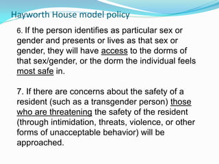 Hayworth House model policy
 6. If the person identifies as particular sex or
 gender and presents or lives as that sex or
 gender, they will have access to the dorms of
 that sex/gender, or the dorm the individual feels
 most safe in.

 7. If there are concerns about the safety of a
 resident (such as a transgender person) those
 who are threatening the safety of the resident
 (through intimidation, threats, violence, or other
 forms of unacceptable behavior) will be
 approached.
 