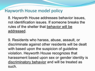 Hayworth House model policy
 8. Hayworth House addresses behavior issues,
 not identification issues. If someone breaks the
 rules of the shelter that behavior will be
 addressed.

 9. Residents who harass, abuse, assault, or
 discriminate against other residents will be dealt
 with based upon the suspicion of guideline
 violation. Heyworth House recognizes that
 harassment based upon sex or gender identity is
 discriminatory behavior and will be treated as
 such.
 