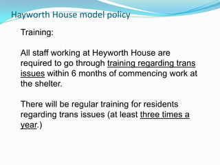 Hayworth House model policy
  Training:

  All staff working at Heyworth House are
  required to go through training regarding trans
  issues within 6 months of commencing work at
  the shelter.

  There will be regular training for residents
  regarding trans issues (at least three times a
  year.)
 