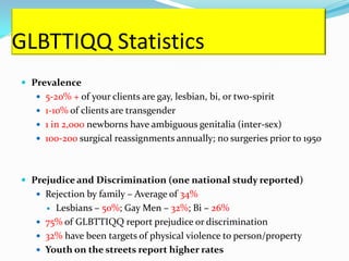 GLBTTIQQ Statistics
 Prevalence
    5-20% + of your clients are gay, lesbian, bi, or two-spirit
    1-10% of clients are transgender
    1 in 2,000 newborns have ambiguous genitalia (inter-sex)
    100-200 surgical reassignments annually; no surgeries prior to 1950




 Prejudice and Discrimination (one national study reported)
    Rejection by family – Average of 34%
      Lesbians – 50%; Gay Men – 32%; Bi – 26%
    75% of GLBTTIQQ report prejudice or discrimination
    32% have been targets of physical violence to person/property
    Youth on the streets report higher rates
 