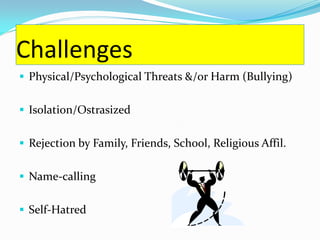 Challenges
 Physical/Psychological Threats &/or Harm (Bullying)


 Isolation/Ostrasized


 Rejection by Family, Friends, School, Religious Affil.


 Name-calling


 Self-Hatred
 