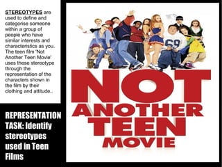 STEREOTYPES are
used to define and
categorise someone
within a group of
people who have
similar interests and
characteristics as you.
The teen film 'Not
Another Teen Movie'
uses these stereotype
through the
representation of the
characters shown in
the film by their
clothing and attitude..

REPRESENTATION
TASK: Identify
stereotypes
used in Teen
Films

 