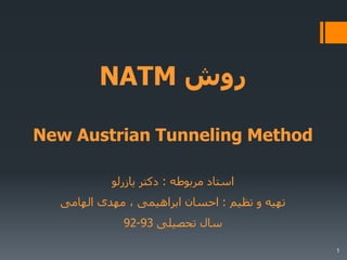 NATM ‫روش‬
New Austrian Tunneling Method
‫مربوطه‬ ‫استاد‬:‫یازرلو‬ ‫دکتر‬
‫تظیم‬ ‫و‬ ‫تهیه‬:‫الهامی‬ ‫مهدی‬ ، ‫ابراهیمی‬ ‫احسان‬
‫تحصیلی‬ ‫سال‬93-92
1
 