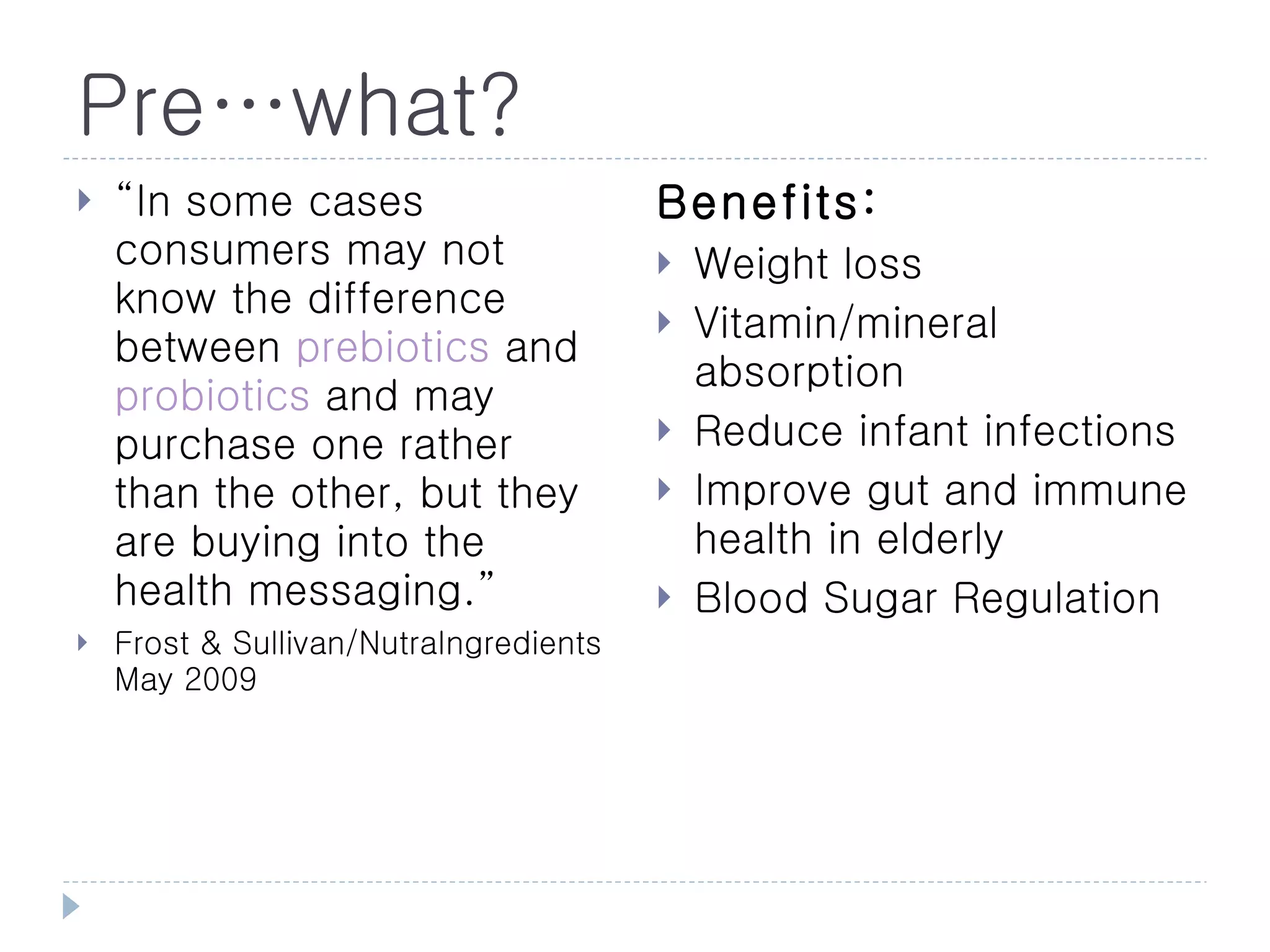 Pre…what?
   “In some cases                      Benefits:
    consumers may not                      Weight loss
    know the difference                    Vitamin/mineral
    between prebiotics and
                                            absorption
    probiotics and may
    purchase one rather                    Reduce infant infections
    than the other, but they               Improve gut and immune
    are buying into the                     health in elderly
    health messaging.”                     Blood Sugar Regulation
   Frost & Sullivan/NutraIngredients
    May 2009
 