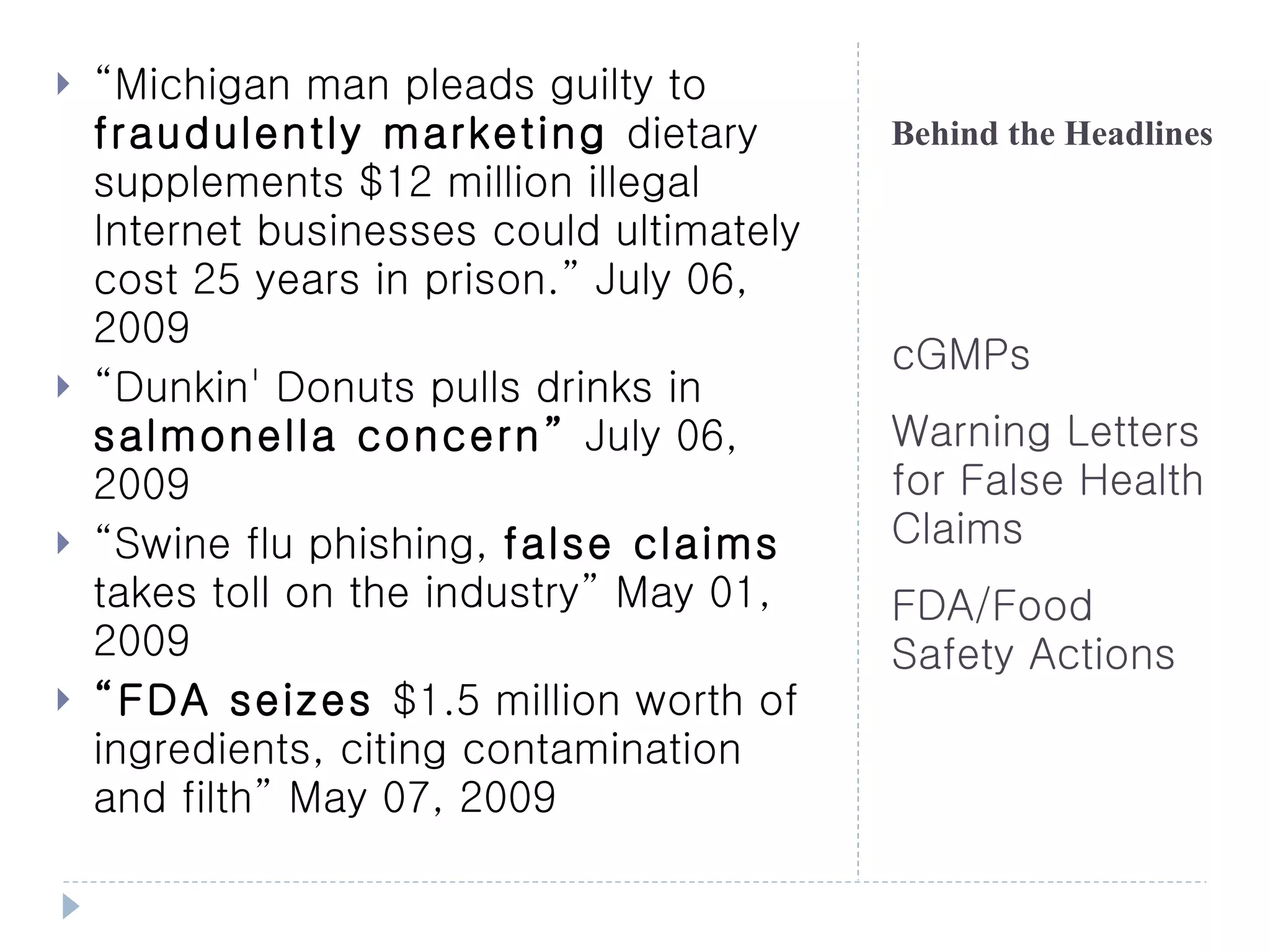    “Michigan man pleads guilty to
    fraudulently marketing dietary         Behind the Headlines
    supplements $12 million illegal
    Internet businesses could ultimately
    cost 25 years in prison.” July 06,
    2009
                                           cGMPs
   “Dunkin' Donuts pulls drinks in
    salmonella concern” July 06,           Warning Letters
    2009                                   for False Health
   “Swine flu phishing, false claims      Claims
    takes toll on the industry” May 01,    FDA/Food
    2009                                   Safety Actions
   “FDA seizes $1.5 million worth of
    ingredients, citing contamination
    and filth” May 07, 2009
 