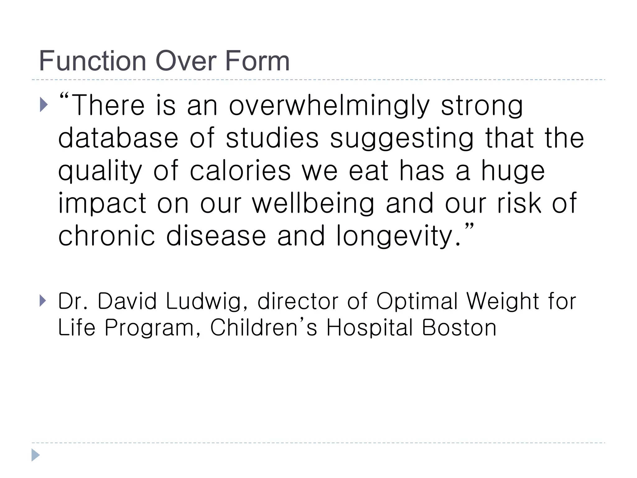 Function Over Form
   “There is an overwhelmingly strong
    database of studies suggesting that the
    quality of calories we eat has a huge
    impact on our wellbeing and our risk of
    chronic disease and longevity.”

   Dr. David Ludwig, director of Optimal Weight for
    Life Program, Children’s Hospital Boston
 