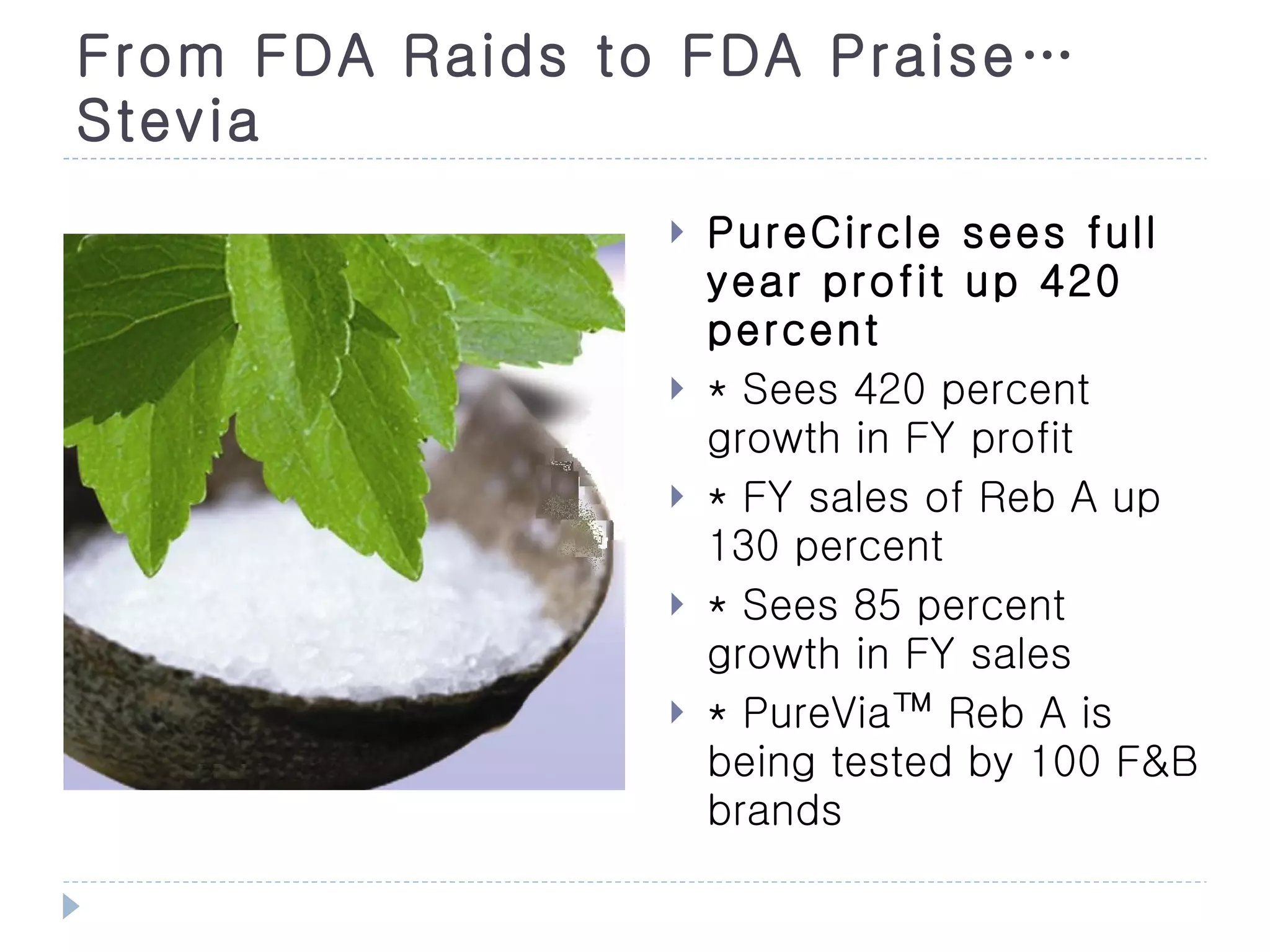From FDA Raids to FDA Praise…
Stevia
                    PureCircle sees full
                     year profit up 420
                     percent
                    * Sees 420 percent
                     growth in FY profit
                    * FY sales of Reb A up
                     130 percent
                    * Sees 85 percent
                     growth in FY sales
                    * PureVia™ Reb A is
                     being tested by 100 F&B
                     brands
 