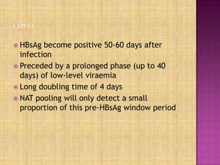  HBsAg become positive 50-60 days after
infection
 Preceded by a prolonged phase (up to 40
days) of low-level viraemia
 Long doubling time of 4 days
 NAT pooling will only detect a small
proportion of this pre-HBsAg window period
 