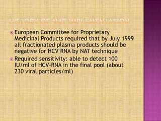  European Committee for Proprietary
Medicinal Products required that by July 1999
all fractionated plasma products should be
negative for HCV RNA by NAT technique
 Required sensitivity: able to detect 100
IU/ml of HCV-RNA in the final pool (about
230 viral particles/ml)
 