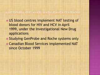  US blood centres implement NAT testing of
blood donors for HIV and HCV in April
1999, under the Investigational New Drug
applications
 Studying GenProbe and Roche systems only
 Canadian Blood Services implemented NAT
since October 1999
 