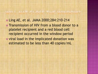  Ling AE, et al. JAMA 2000;284:210-214
 Transmission of HIV from a blood donor to a
platelet recipient and a red blood cell
recipient occurred in the window period
 viral load in the implicated donation was
estimated to be less than 40 copies/mL
 