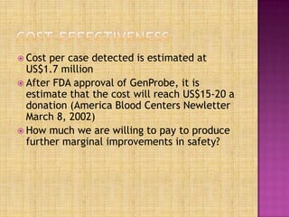  Cost per case detected is estimated at
US$1.7 million
 After FDA approval of GenProbe, it is
estimate that the cost will reach US$15-20 a
donation (America Blood Centers Newletter
March 8, 2002)
 How much we are willing to pay to produce
further marginal improvements in safety?
 