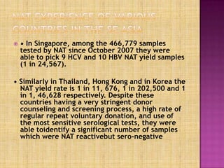  • In Singapore, among the 466,779 samples
tested by NAT since October 2007 they were
able to pick 9 HCV and 10 HBV NAT yield samples
(1 in 24,567).
• Similarly in Thailand, Hong Kong and in Korea the
NAT yield rate is 1 in 11, 676, 1 in 202,500 and 1
in 1, 46,628 respectively. Despite these
countries having a very stringent donor
counseling and screening process, a high rate of
regular repeat voluntary donation, and use of
the most sensitive serological tests, they were
able toidentify a significant number of samples
which were NAT reactivebut sero-negative.
 