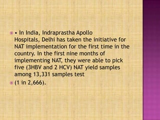  • In India, Indraprastha Apollo
Hospitals, Delhi has taken the initiative for
NAT implementation for the first time in the
country. In the first nine months of
implementing NAT, they were able to pick
five (3HBV and 2 HCV) NAT yield samples
among 13,331 samples test
 (1 in 2,666).
 