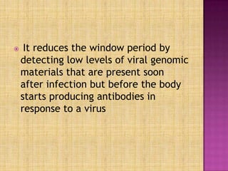  It reduces the window period by
detecting low levels of viral genomic
materials that are present soon
after infection but before the body
starts producing antibodies in
response to a virus
 