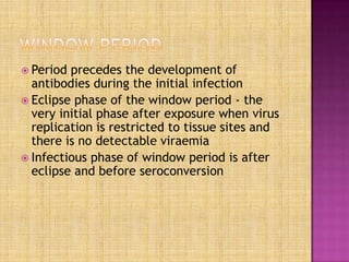  Period precedes the development of
antibodies during the initial infection
 Eclipse phase of the window period - the
very initial phase after exposure when virus
replication is restricted to tissue sites and
there is no detectable viraemia
 Infectious phase of window period is after
eclipse and before seroconversion
 