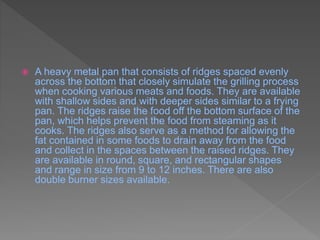  A heavy metal pan that consists of ridges spaced evenly
across the bottom that closely simulate the grilling process
when cooking various meats and foods. They are available
with shallow sides and with deeper sides similar to a frying
pan. The ridges raise the food off the bottom surface of the
pan, which helps prevent the food from steaming as it
cooks. The ridges also serve as a method for allowing the
fat contained in some foods to drain away from the food
and collect in the spaces between the raised ridges. They
are available in round, square, and rectangular shapes
and range in size from 9 to 12 inches. There are also
double burner sizes available.
 