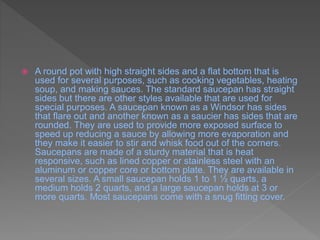  A round pot with high straight sides and a flat bottom that is
used for several purposes, such as cooking vegetables, heating
soup, and making sauces. The standard saucepan has straight
sides but there are other styles available that are used for
special purposes. A saucepan known as a Windsor has sides
that flare out and another known as a saucier has sides that are
rounded. They are used to provide more exposed surface to
speed up reducing a sauce by allowing more evaporation and
they make it easier to stir and whisk food out of the corners.
Saucepans are made of a sturdy material that is heat
responsive, such as lined copper or stainless steel with an
aluminum or copper core or bottom plate. They are available in
several sizes. A small saucepan holds 1 to 1 ½ quarts, a
medium holds 2 quarts, and a large saucepan holds at 3 or
more quarts. Most saucepans come with a snug fitting cover.
 