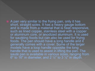  A pan very similar to the frying pan, only it has
short, straight sides. It has a heavy gauge bottom
and is made from a material that is heat responsive,
such as lined copper, stainless steel with a copper
or aluminum core, or anodized aluminum. It is used
for sautéing foods but can also be used for frying
foods. The pan should have a long handle and it
generally comes with a cover. Some of the larger
models have a loop handle opposite the long
handle that is used to assist in lifting the pan. The
sauté pan is available in various sizes, ranging from
6" to 16" in diameter, and 2 ½" to 3 ½" in depth.
 