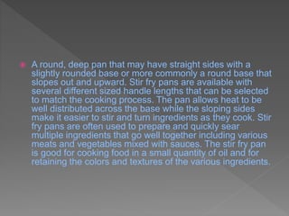  A round, deep pan that may have straight sides with a
slightly rounded base or more commonly a round base that
slopes out and upward. Stir fry pans are available with
several different sized handle lengths that can be selected
to match the cooking process. The pan allows heat to be
well distributed across the base while the sloping sides
make it easier to stir and turn ingredients as they cook. Stir
fry pans are often used to prepare and quickly sear
multiple ingredients that go well together including various
meats and vegetables mixed with sauces. The stir fry pan
is good for cooking food in a small quantity of oil and for
retaining the colors and textures of the various ingredients.
 