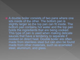  A double boiler consists of two pans where one
sits inside of the other. The bottom pan is
slightly larger so the top pan can fit inside. The
bottom pan contains hot water and the top pan
holds the ingredients that are being cooked.
This type of pan is used when making delicate
sauces that have a tendency to separate if
cooked on direct heat. Double boiler are often
made from stainless steel but can also be found
made from other materials, such as enameled
steel, aluminum, and glass.
 
