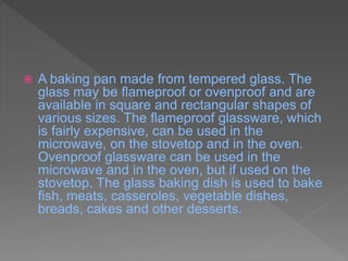  A baking pan made from tempered glass. The
glass may be flameproof or ovenproof and are
available in square and rectangular shapes of
various sizes. The flameproof glassware, which
is fairly expensive, can be used in the
microwave, on the stovetop and in the oven.
Ovenproof glassware can be used in the
microwave and in the oven, but if used on the
stovetop. The glass baking dish is used to bake
fish, meats, casseroles, vegetable dishes,
breads, cakes and other desserts.
 