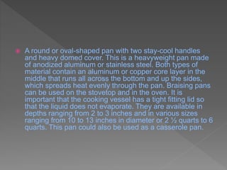  A round or oval-shaped pan with two stay-cool handles
and heavy domed cover. This is a heavyweight pan made
of anodized aluminum or stainless steel. Both types of
material contain an aluminum or copper core layer in the
middle that runs all across the bottom and up the sides,
which spreads heat evenly through the pan. Braising pans
can be used on the stovetop and in the oven. It is
important that the cooking vessel has a tight fitting lid so
that the liquid does not evaporate. They are available in
depths ranging from 2 to 3 inches and in various sizes
ranging from 10 to 13 inches in diameter or 2 ½ quarts to 6
quarts. This pan could also be used as a casserole pan.
 