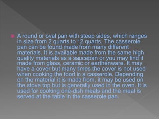  A round or oval pan with steep sides, which ranges
in size from 2 quarts to 12 quarts. The casserole
pan can be found made from many different
materials. It is available made from the same high
quality materials as a saucepan or you may find it
made from glass, ceramic or earthenware. It may
have a cover but many times the cover is not used
when cooking the food in a casserole. Depending
on the material it is made from, it may be used on
the stove top but is generally used in the oven. It is
used for cooking one-dish meals and the meal is
served at the table in the casserole pan.
 