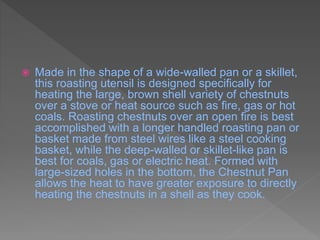  Made in the shape of a wide-walled pan or a skillet,
this roasting utensil is designed specifically for
heating the large, brown shell variety of chestnuts
over a stove or heat source such as fire, gas or hot
coals. Roasting chestnuts over an open fire is best
accomplished with a longer handled roasting pan or
basket made from steel wires like a steel cooking
basket, while the deep-walled or skillet-like pan is
best for coals, gas or electric heat. Formed with
large-sized holes in the bottom, the Chestnut Pan
allows the heat to have greater exposure to directly
heating the chestnuts in a shell as they cook.
 