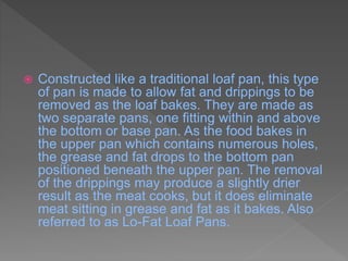  Constructed like a traditional loaf pan, this type
of pan is made to allow fat and drippings to be
removed as the loaf bakes. They are made as
two separate pans, one fitting within and above
the bottom or base pan. As the food bakes in
the upper pan which contains numerous holes,
the grease and fat drops to the bottom pan
positioned beneath the upper pan. The removal
of the drippings may produce a slightly drier
result as the meat cooks, but it does eliminate
meat sitting in grease and fat as it bakes. Also
referred to as Lo-Fat Loaf Pans.
 