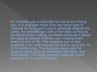  An omelette pan is basically the same as a frying
pan. It is available made from the same type of
material as frying pans and is generally shaped the
same. An omelette pan with a non-stick surface is
beneficial when making omelettes because it allows
the eggs to release from the pan, making them
easier to turn or flip. The omelette pan is also
available in an oval shaped pan that is generally 10
to 12 inches long. The oval pan works well for
cooking foods such as omelettes, fish filets, and
shell steaks. The most common sizes for round
pans are 8, 10, and 12 inches.
 