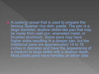  A cooking vessel that is used to prepare the
famous Spanish rice dish, paella. The pan is a
large diameter, shallow skillet-like pan that may
be made from cast iron, enameled metal, or
brushed aluminum. Some pans may have
higher sides resulting in a deeper pan, but the
traditional pans are approximately 14 to 16
inches in diameter and have the appearance of
a medium to large skillet with a shallow depth.
Most paella pans have handles on either side.
 