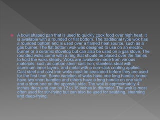  A bowl shaped pan that is used to quickly cook food over high heat. It
is available with a rounded or flat bottom. The traditional type wok has
a rounded bottom and is used over a flamed heat source, such as a
gas burner. The flat bottom wok was designed to use on an electric
burner or a ceramic stovetop but can also be used on a gas stove. The
rounded woks come with a ring that should be placed over the flames
to hold the woks steady. Woks are available made from various
materials, such as carbon steel, cast iron, stainless steal with
aluminum inner layers, and metal with a non-stick coating applied.
Cast steel and cast iron woks must be seasoned before they are used
for the first time. Some varieties of woks have one long handle, some
have two short handles and others have a long handle on one side
and a short one on the opposite side. The wok is approximately 4
inches deep and can be 12 to 16 inches in diameter. The wok is most
often used for stir-frying but can also be used for sautéing, steaming
and deep-frying.
 