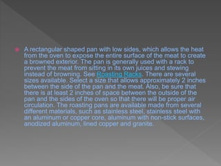  A rectangular shaped pan with low sides, which allows the heat
from the oven to expose the entire surface of the meat to create
a browned exterior. The pan is generally used with a rack to
prevent the meat from sitting in its own juices and stewing
instead of browning. See Roasting Racks. There are several
sizes available. Select a size that allows approximately 2 inches
between the side of the pan and the meat. Also, be sure that
there is at least 2 inches of space between the outside of the
pan and the sides of the oven so that there will be proper air
circulation. The roasting pans are available made from several
different materials, such as stainless steel, stainless steel with
an aluminum or copper core, aluminum with non-stick surfaces,
anodized aluminum, lined copper and granite.
 