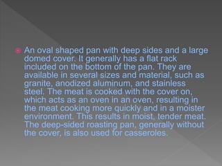  An oval shaped pan with deep sides and a large
domed cover. It generally has a flat rack
included on the bottom of the pan. They are
available in several sizes and material, such as
granite, anodized aluminum, and stainless
steel. The meat is cooked with the cover on,
which acts as an oven in an oven, resulting in
the meat cooking more quickly and in a moister
environment. This results in moist, tender meat.
The deep-sided roasting pan, generally without
the cover, is also used for casseroles.
 