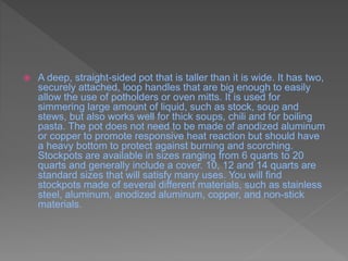  A deep, straight-sided pot that is taller than it is wide. It has two,
securely attached, loop handles that are big enough to easily
allow the use of potholders or oven mitts. It is used for
simmering large amount of liquid, such as stock, soup and
stews, but also works well for thick soups, chili and for boiling
pasta. The pot does not need to be made of anodized aluminum
or copper to promote responsive heat reaction but should have
a heavy bottom to protect against burning and scorching.
Stockpots are available in sizes ranging from 6 quarts to 20
quarts and generally include a cover. 10, 12 and 14 quarts are
standard sizes that will satisfy many uses. You will find
stockpots made of several different materials, such as stainless
steel, aluminum, anodized aluminum, copper, and non-stick
materials.
 