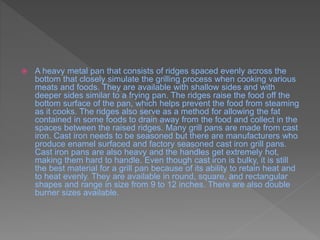  A heavy metal pan that consists of ridges spaced evenly across the
bottom that closely simulate the grilling process when cooking various
meats and foods. They are available with shallow sides and with
deeper sides similar to a frying pan. The ridges raise the food off the
bottom surface of the pan, which helps prevent the food from steaming
as it cooks. The ridges also serve as a method for allowing the fat
contained in some foods to drain away from the food and collect in the
spaces between the raised ridges. Many grill pans are made from cast
iron. Cast iron needs to be seasoned but there are manufacturers who
produce enamel surfaced and factory seasoned cast iron grill pans.
Cast iron pans are also heavy and the handles get extremely hot,
making them hard to handle. Even though cast iron is bulky, it is still
the best material for a grill pan because of its ability to retain heat and
to heat evenly. They are available in round, square, and rectangular
shapes and range in size from 9 to 12 inches. There are also double
burner sizes available.
 