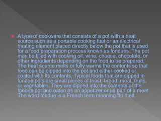  A type of cookware that consists of a pot with a heat
source such as a portable cooking fuel or an electrical
heating element placed directly below the pot that is used
for a food preparation process known as fondues. The pot
may be filled with cooking oil, wine, cheese, chocolate, or
other ingredients depending on the food to be prepared.
The heat source melts or fully warms the contents so that
food can be dipped into the pot and either cooked or
coated with its contents. Typical foods that are dipped in
fondue pots are small pieces of toast, bread, meat, fruits,
or vegetables. They are dipped into the contents of the
fondue pot and eaten as an appetizer or as part of a meal.
The word fondue is a French term meaning "to melt.
 