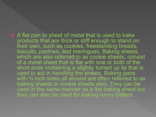  A flat pan or sheet of metal that is used to bake
products that are thick or stiff enough to stand on
their own, such as cookies, freestanding breads,
biscuits, pastries, and meringues. Baking sheets,
which are also referred to as cookie sheets, consist
of a metal sheet that is flat with one or both of the
short ends containing a slightly turned up lip that is
used to aid in handling the sheets. Baking pans
with ¾ inch sides all around are often referred to as
baking sheets or cookie sheets also. They can be
used in the same manner as a flat baking sheet but
they can also be used for baking runny batters.
 