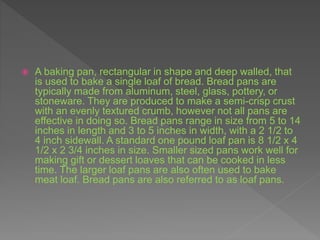  A baking pan, rectangular in shape and deep walled, that
is used to bake a single loaf of bread. Bread pans are
typically made from aluminum, steel, glass, pottery, or
stoneware. They are produced to make a semi-crisp crust
with an evenly textured crumb, however not all pans are
effective in doing so. Bread pans range in size from 5 to 14
inches in length and 3 to 5 inches in width, with a 2 1/2 to
4 inch sidewall. A standard one pound loaf pan is 8 1/2 x 4
1/2 x 2 3/4 inches in size. Smaller sized pans work well for
making gift or dessert loaves that can be cooked in less
time. The larger loaf pans are also often used to bake
meat loaf. Bread pans are also referred to as loaf pans.
 