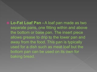  Lo-Fat Loaf Pan - A loaf pan made as two
separate pans, one fitting within and above
the bottom or base pan. The insert piece
allows grease to drip to the lower pan and
away from the food. This pan is typically
used for a dish such as meat loaf but the
bottom pan can be used on its own for
baking bread.
 