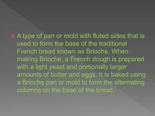  A type of pan or mold with fluted sides that is
used to form the base of the traditional
French bread known as Brioche. When
making Brioche, a French dough is prepared
with a light yeast and portionally larger
amounts of butter and eggs. It is baked using
a Brioche pan or mold to form the alternating
columns on the base of the bread.
 