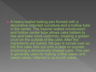  A heavy-walled baking pan formed with a
decorative indented curvature and a hollow tube
in the center. The heavier walled construction
and hollow center tube allows cake batters to
rise and bake more uniformly, creating a golden
crust on the outside of the cake. After the
ingredients are baked, the pan is turned over so
the firm cake falls out onto a plate or counter,
producing a decoratively shaped cake. This pan
is generally used for baking coffee cakes and
sweet cakes, referred to as bundt cakes.
 