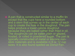  A pan that is constructed similar to a muffin tin
except that the cups have a rounded bottom
and a stem that comes up in the center of each
cup to create the hole in the doughnut. The pan
helps produce a lower calorie doughnut
because they are baked rather than fried in oil.
The doughnuts can be eaten plain or glazed,
frosted, or rolled in powdered sugar. The pan is
typically constructed of metal or silicone non-
stick materials and is available in 6 or 12 cup
sizes. It is also found spelled as Donut Pan.
 