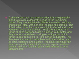  A shallow pan that has shallow sides that are generally
fluted to provide a decorative edge to the item being
baked. They are available in different materials, such as
tinned steel, steel with non-stick coating and ceramic. The
fluted sides of the flan pans are slightly slanted and some
varieties have a loose bottom. They are available in a
range of sizes between 6 and 12 inches in diameter, and
they are also available in a single serving size, which
range in size from 3 3/4 to 4 3/4 inches in diameter. The
flan pans are used to make flans and other dishes, such
as tarts, cobblers, and quiches. The small individual flan
pans are used to make single serving cakes, cobblers,
breads, and tarts. the flan pan is also referred to as a
Maryann Pan.
 