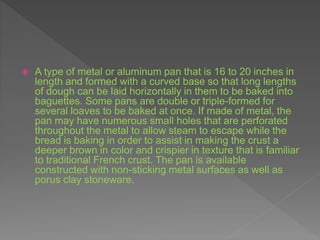  A type of metal or aluminum pan that is 16 to 20 inches in
length and formed with a curved base so that long lengths
of dough can be laid horizontally in them to be baked into
baguettes. Some pans are double or triple-formed for
several loaves to be baked at once. If made of metal, the
pan may have numerous small holes that are perforated
throughout the metal to allow steam to escape while the
bread is baking in order to assist in making the crust a
deeper brown in color and crispier in texture that is familiar
to traditional French crust. The pan is available
constructed with non-sticking metal surfaces as well as
porus clay stoneware.
 