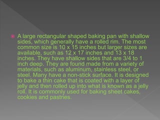  A large rectangular shaped baking pan with shallow
sides, which generally have a rolled rim. The most
common size is 10 x 15 inches but larger sizes are
available, such as 12 x 17 inches and 13 x 18
inches. They have shallow sides that are 3/4 to 1
inch deep. They are found made from a variety of
materials, such as aluminum, stainless steel, or
steel. Many have a non-stick surface. It is designed
to bake a thin cake that is coated with a layer of
jelly and then rolled up into what is known as a jelly
roll. It is commonly used for baking sheet cakes,
cookies and pastries.
 