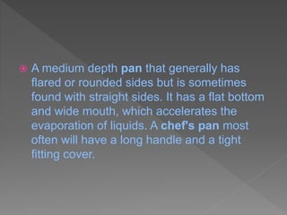  A medium depth pan that generally has
flared or rounded sides but is sometimes
found with straight sides. It has a flat bottom
and wide mouth, which accelerates the
evaporation of liquids. A chef's pan most
often will have a long handle and a tight
fitting cover.
 