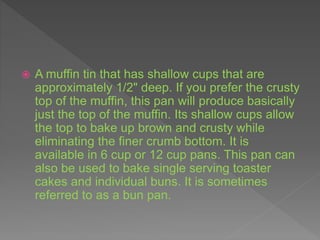  A muffin tin that has shallow cups that are
approximately 1/2" deep. If you prefer the crusty
top of the muffin, this pan will produce basically
just the top of the muffin. Its shallow cups allow
the top to bake up brown and crusty while
eliminating the finer crumb bottom. It is
available in 6 cup or 12 cup pans. This pan can
also be used to bake single serving toaster
cakes and individual buns. It is sometimes
referred to as a bun pan.
 